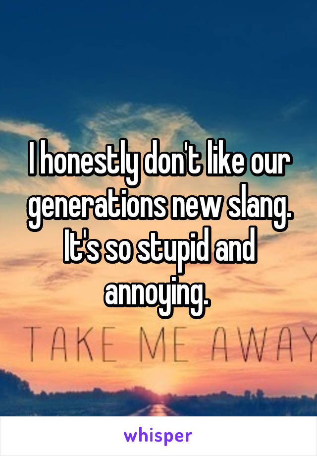 I honestly don't like our generations new slang. It's so stupid and annoying. 