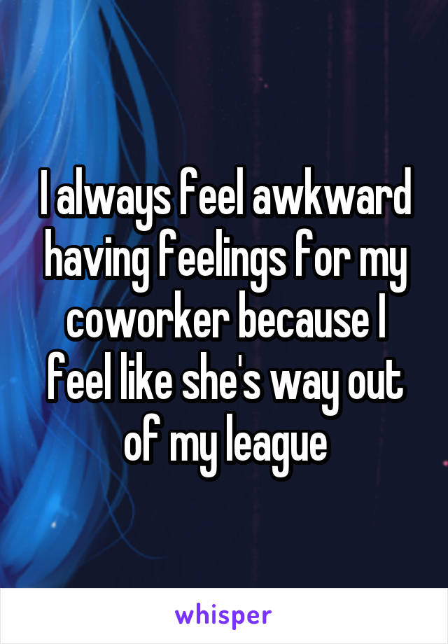 I always feel awkward having feelings for my coworker because I feel like she's way out of my league