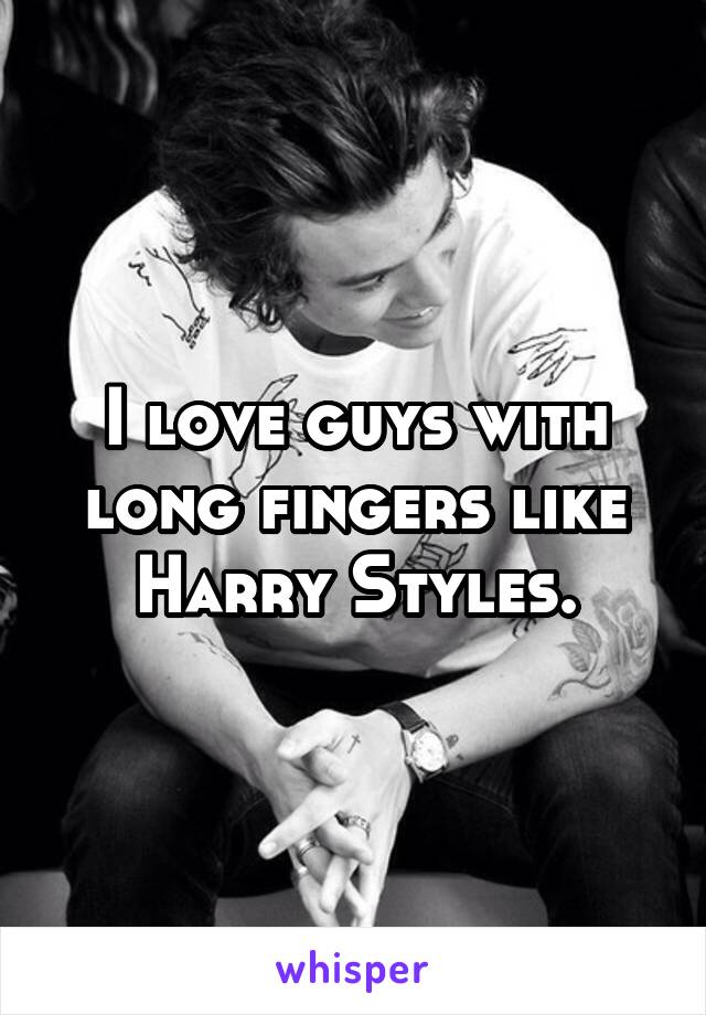 I love guys with long fingers like Harry Styles.