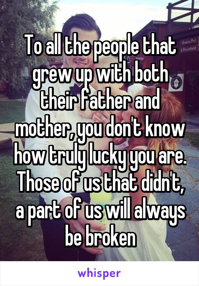 To all the people that grew up with both their father and mother, you don't know how truly lucky you are. Those of us that didn't, a part of us will always be broken