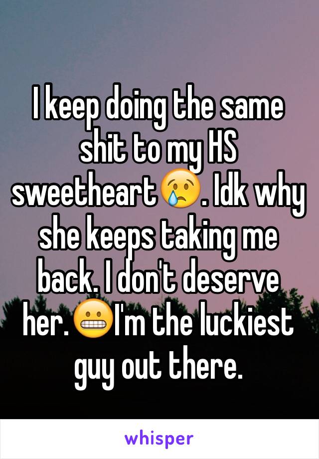 I keep doing the same shit to my HS sweetheart😢. Idk why she keeps taking me back. I don't deserve her.😬I'm the luckiest guy out there. 