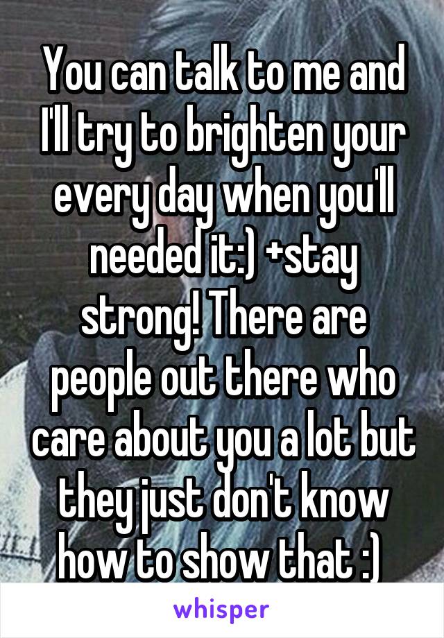 You can talk to me and I'll try to brighten your every day when you'll needed it:) +stay strong! There are people out there who care about you a lot but they just don't know how to show that :) 