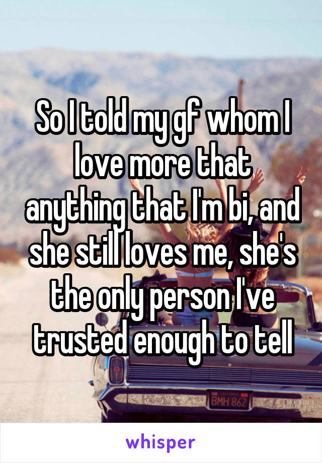 So I told my gf whom I love more that anything that I'm bi, and she still loves me, she's the only person I've trusted enough to tell