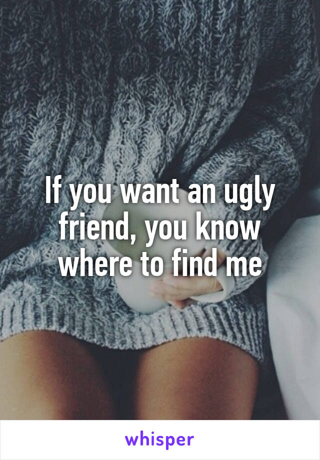 If you want an ugly friend, you know where to find me