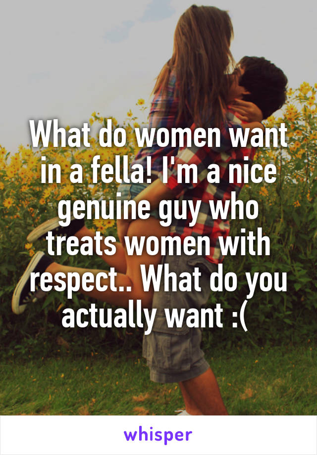 What do women want in a fella! I'm a nice genuine guy who treats women with respect.. What do you actually want :( 