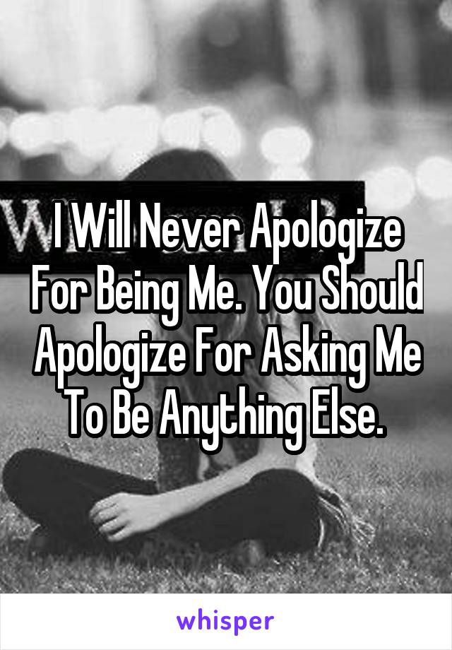 I Will Never Apologize For Being Me. You Should Apologize For Asking Me To Be Anything Else. 