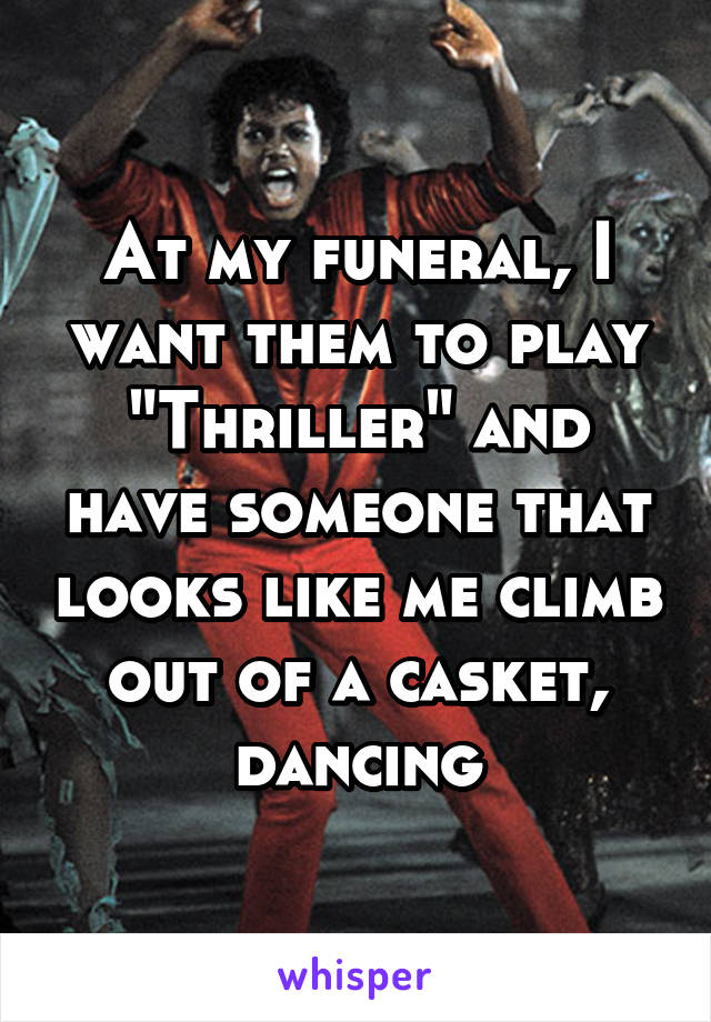 At my funeral, I want them to play "Thriller" and have someone that looks like me climb out of a casket, dancing