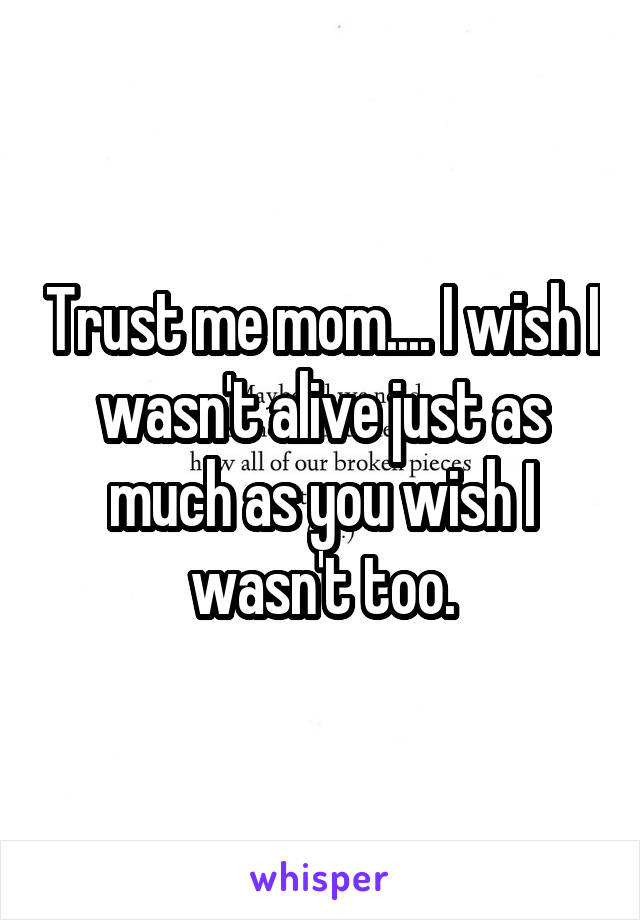 Trust me mom.... I wish I wasn't alive just as much as you wish I wasn't too.