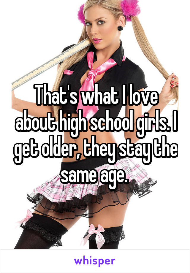 That's what I love about high school girls. I get older, they stay the same age. 