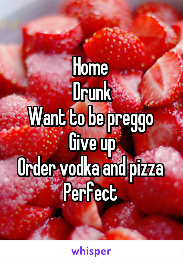 Home 
Drunk
Want to be preggo 
Give up
Order vodka and pizza 
Perfect 