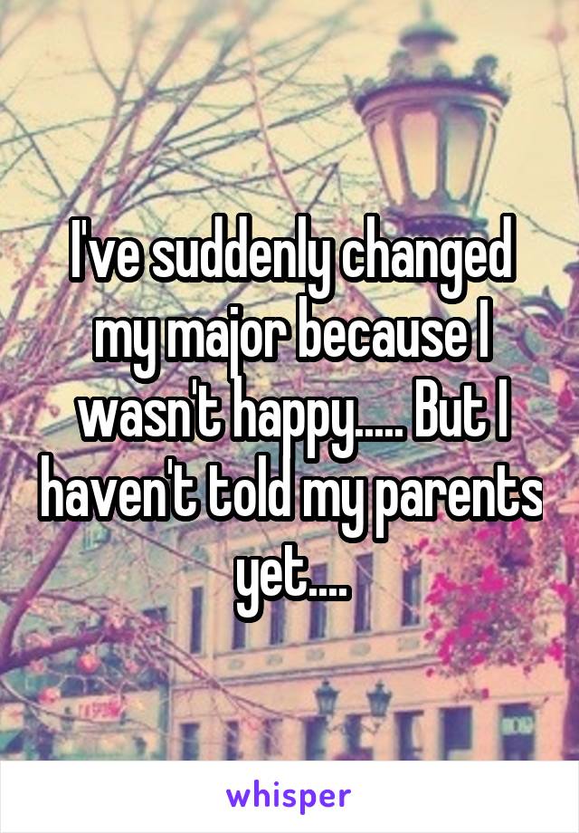 I've suddenly changed my major because I wasn't happy..... But I haven't told my parents yet....