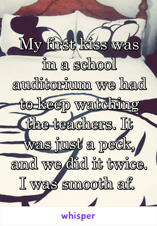 My first kiss was in a school auditorium we had to keep watching the teachers. It was just a peck, and we did it twice. I was smooth af. 