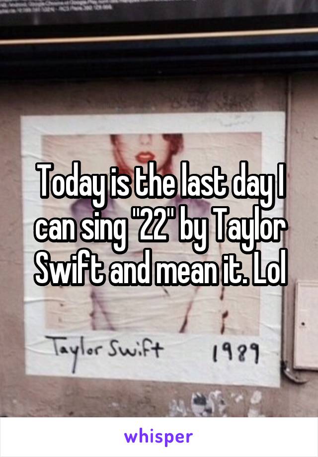 Today is the last day I can sing "22" by Taylor Swift and mean it. Lol