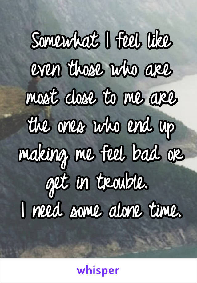 Somewhat I feel like even those who are most close to me are the ones who end up making me feel bad or get in trouble. 
I need some alone time.
