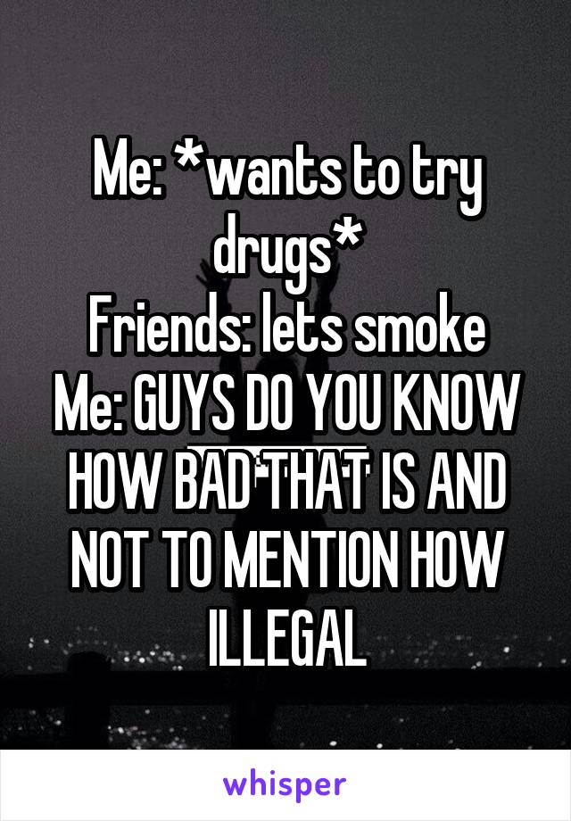 Me: *wants to try drugs*
Friends: lets smoke
Me: GUYS DO YOU KNOW HOW BAD THAT IS AND NOT TO MENTION HOW ILLEGAL