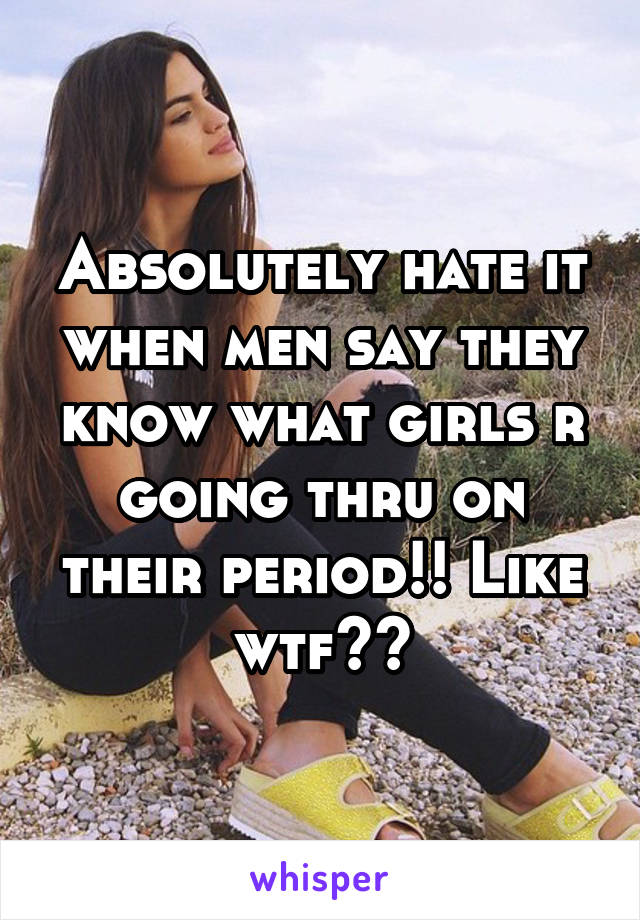 Absolutely hate it when men say they know what girls r going thru on their period!! Like wtf??