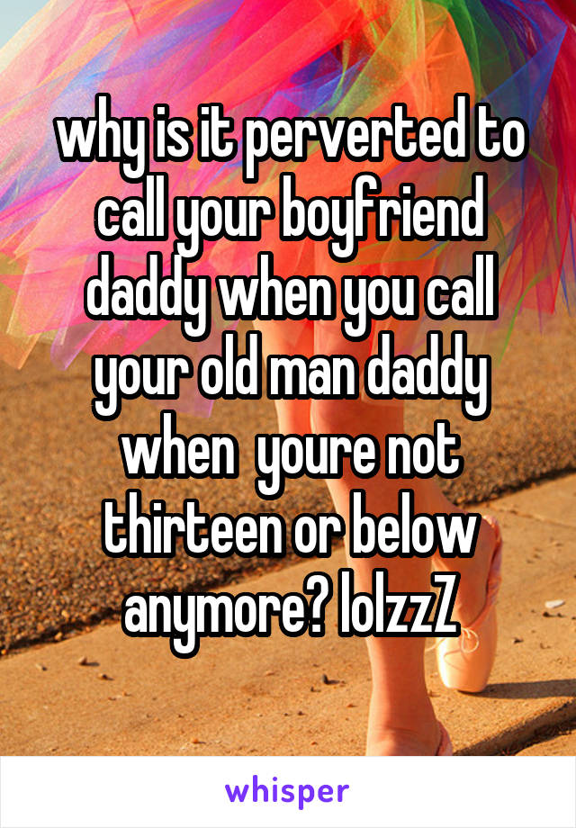 why is it perverted to call your boyfriend daddy when you call your old man daddy when  youre not thirteen or below anymore? lolzzZ
