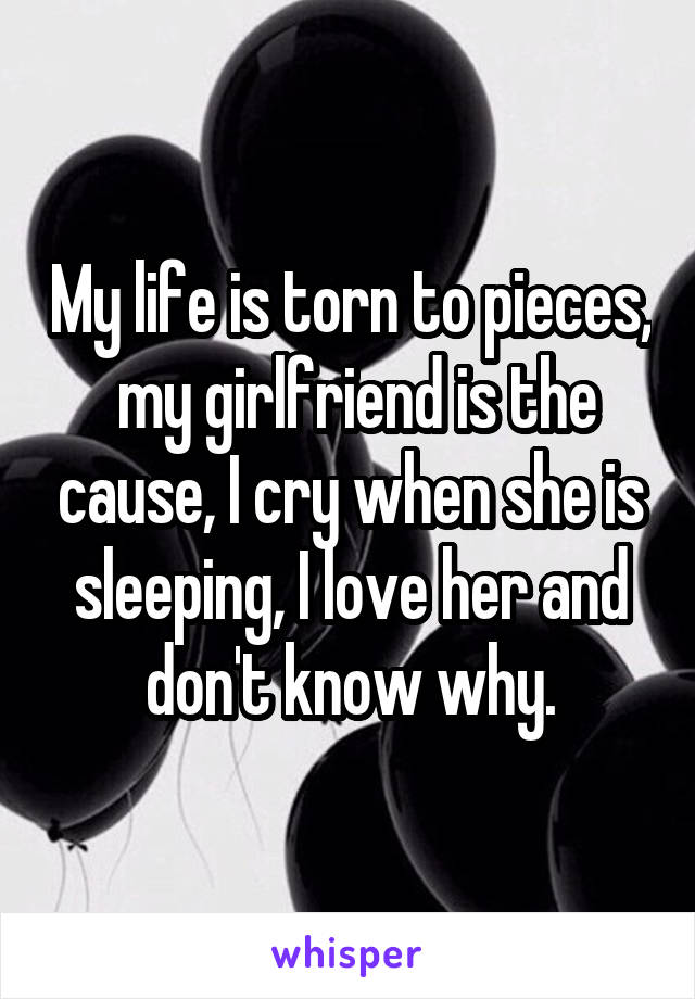 My life is torn to pieces,  my girlfriend is the cause, I cry when she is sleeping, I love her and don't know why.