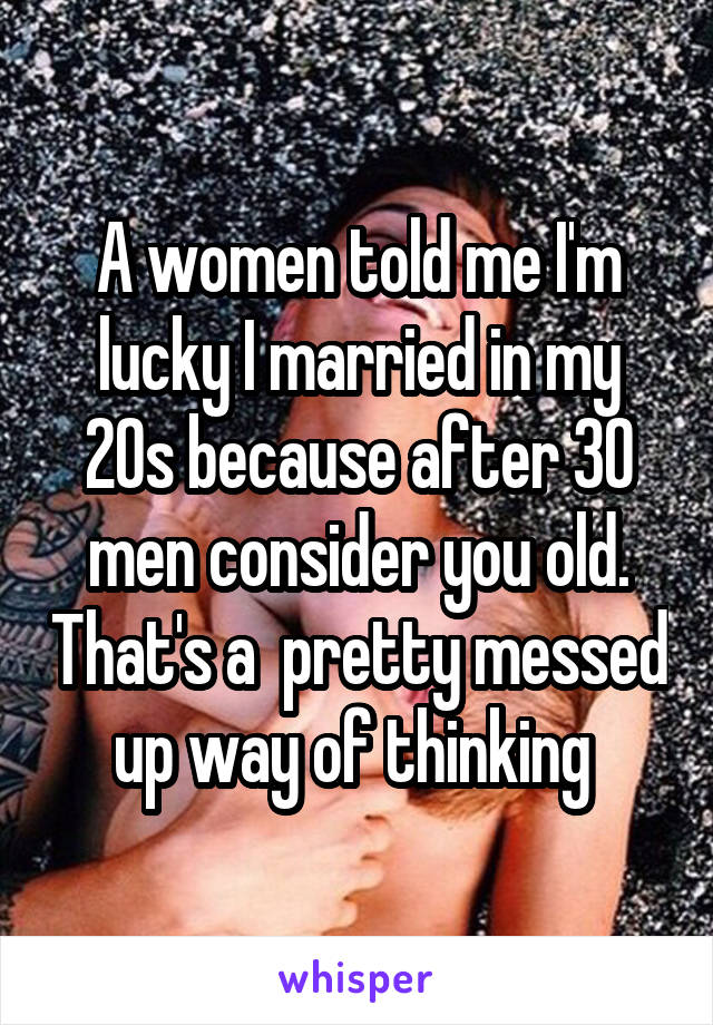 A women told me I'm lucky I married in my 20s because after 30 men consider you old. That's a  pretty messed up way of thinking 