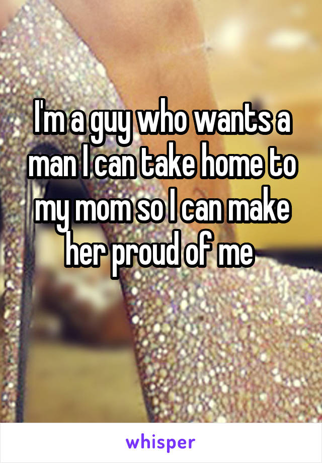 I'm a guy who wants a man I can take home to my mom so I can make her proud of me 

