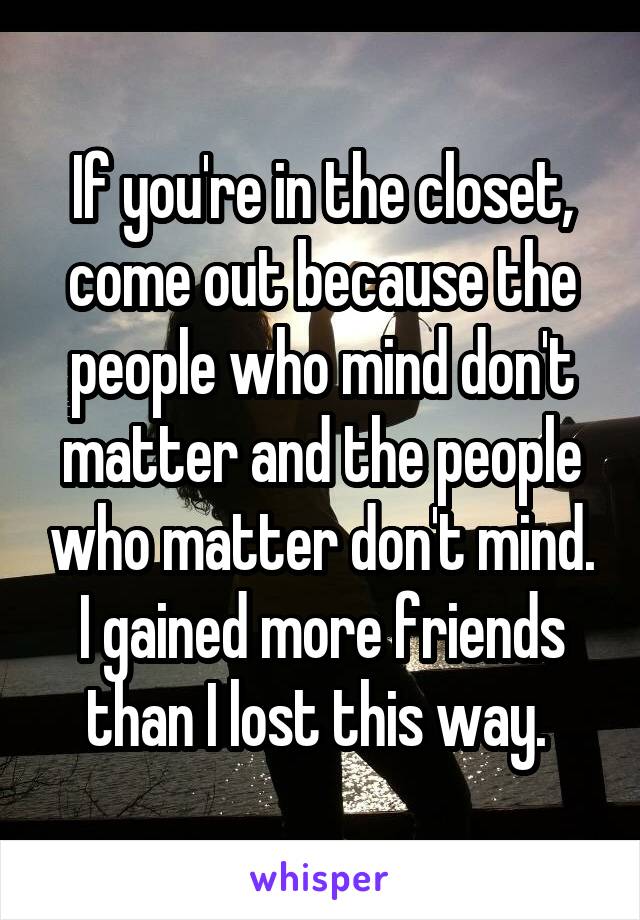 If you're in the closet, come out because the people who mind don't matter and the people who matter don't mind. I gained more friends than I lost this way. 