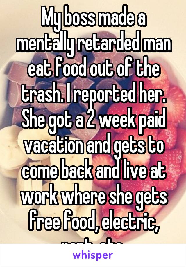 My boss made a mentally retarded man eat food out of the trash. I reported her. She got a 2 week paid vacation and gets to come back and live at work where she gets free food, electric, rent, etc.