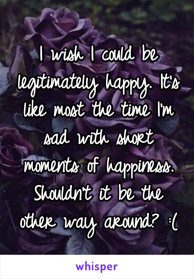 I wish I could be legitimately happy. It's like most the time I'm sad with short moments of happiness. Shouldn't it be the other way around? :(