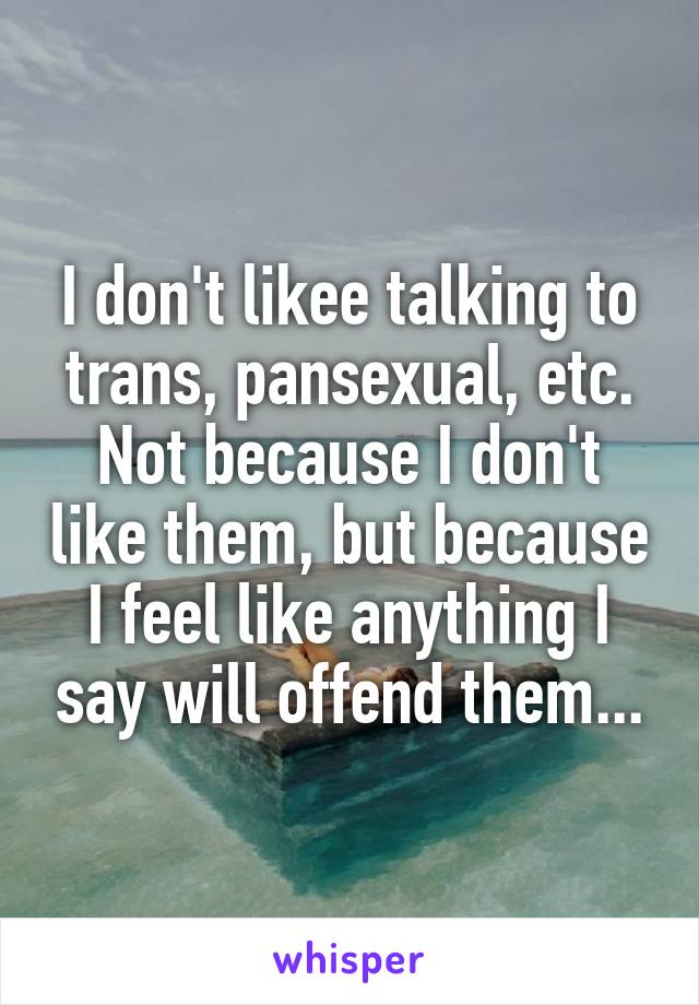 I don't likee talking to trans, pansexual, etc. Not because I don't like them, but because I feel like anything I say will offend them...