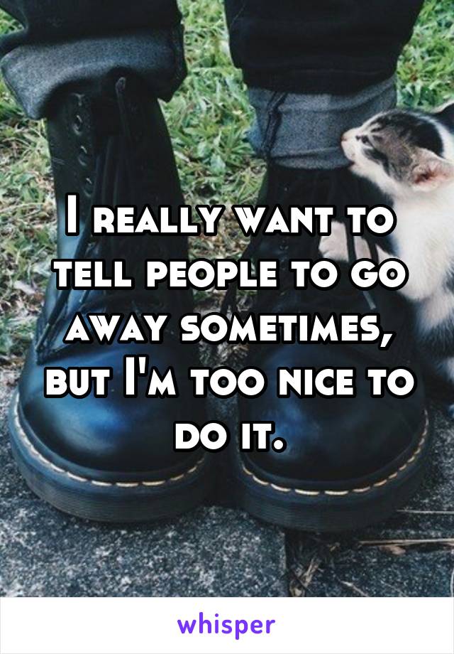 I really want to tell people to go away sometimes, but I'm too nice to do it.