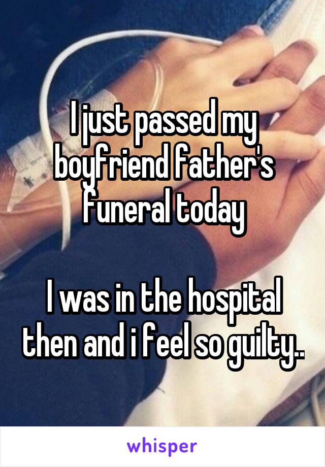 I just passed my boyfriend father's funeral today

I was in the hospital then and i feel so guilty..