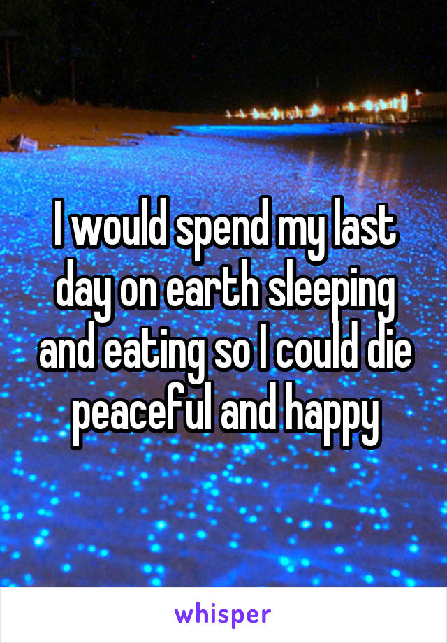 I would spend my last day on earth sleeping and eating so I could die peaceful and happy