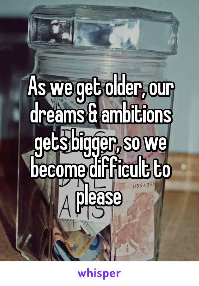 As we get older, our dreams & ambitions gets bigger, so we become difficult to please 