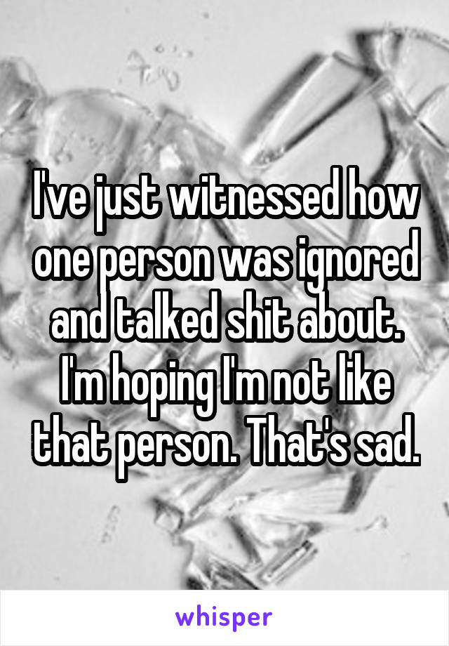 I've just witnessed how one person was ignored and talked shit about. I'm hoping I'm not like that person. That's sad.