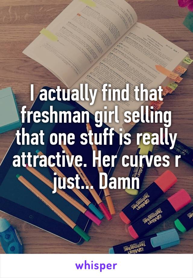 I actually find that freshman girl selling that one stuff is really attractive. Her curves r just... Damn