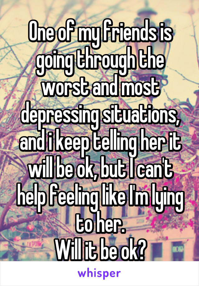 One of my friends is going through the worst and most depressing situations, and i keep telling her it will be ok, but I can't help feeling like I'm lying to her.
Will it be ok?