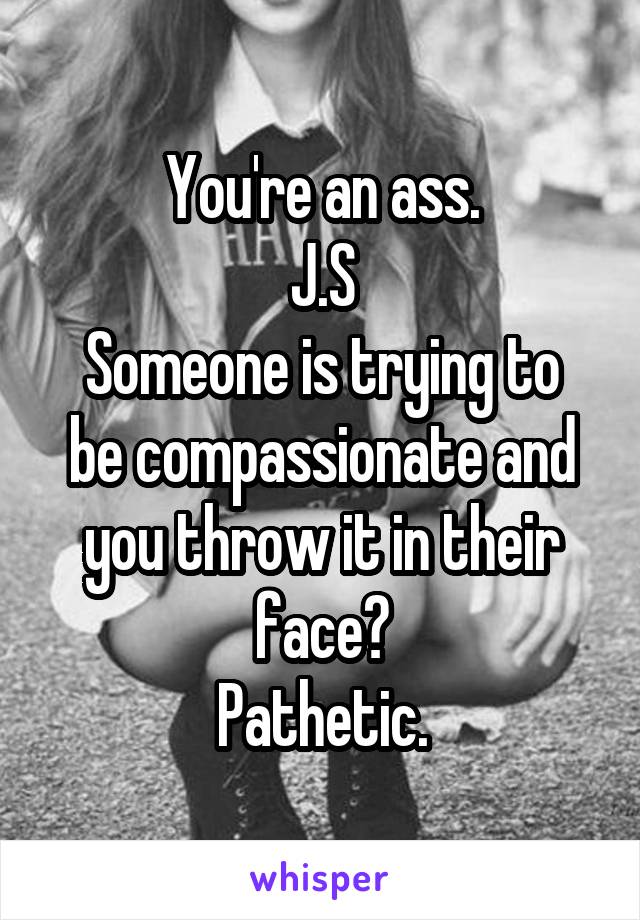 You're an ass.
J.S
Someone is trying to be compassionate and you throw it in their face?
Pathetic.