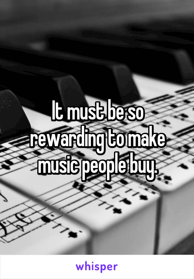 It must be so rewarding to make music people buy.