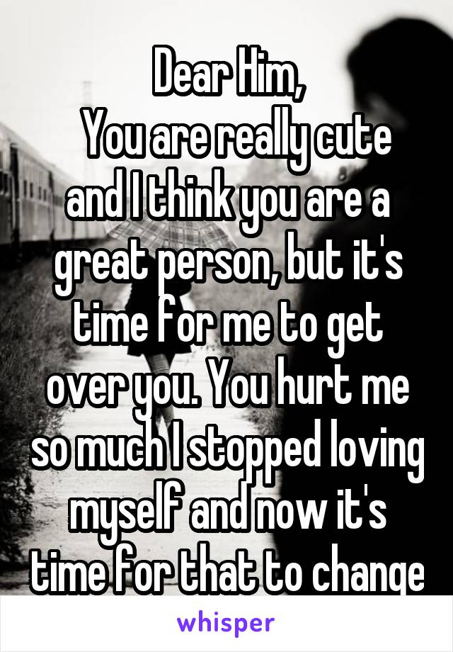 Dear Him,
  You are really cute and I think you are a great person, but it's time for me to get over you. You hurt me so much I stopped loving myself and now it's time for that to change