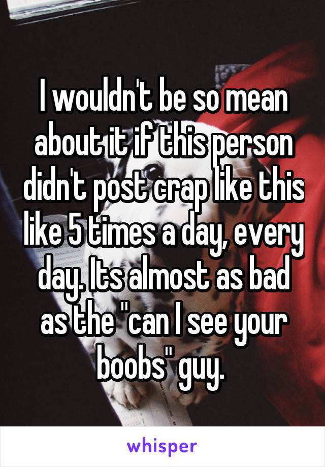 I wouldn't be so mean about it if this person didn't post crap like this like 5 times a day, every day. Its almost as bad as the "can I see your boobs" guy. 