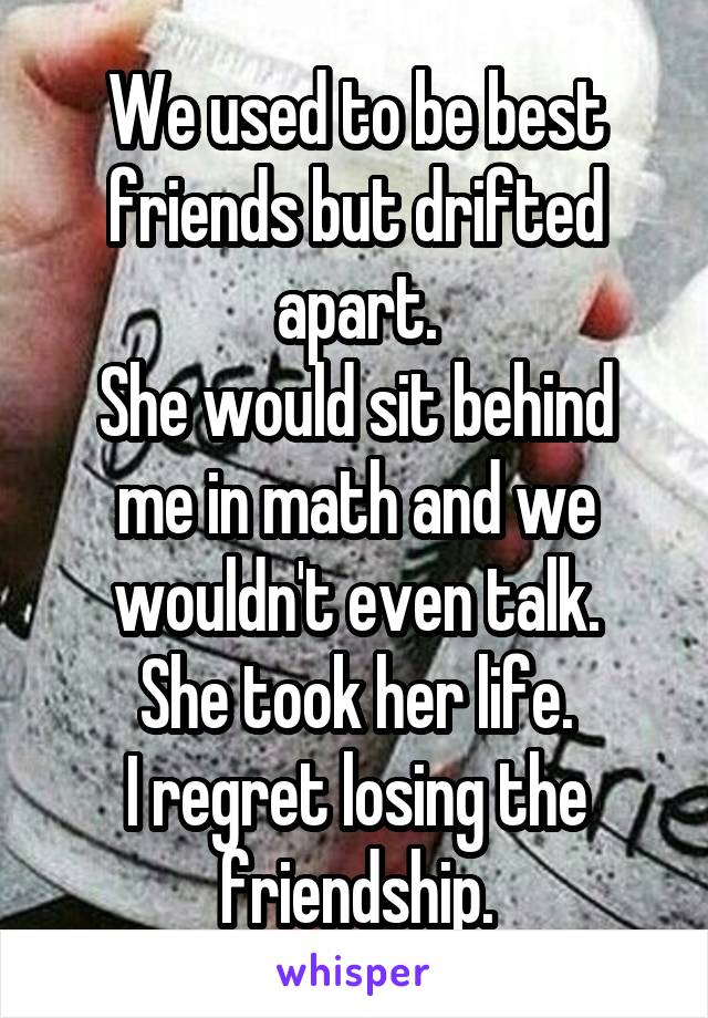 We used to be best friends but drifted apart.
She would sit behind me in math and we wouldn't even talk.
She took her life.
I regret losing the friendship.