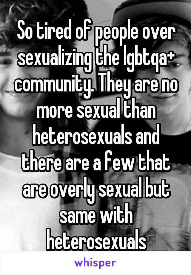 So tired of people over sexualizing the lgbtqa+ community. They are no more sexual than heterosexuals and there are a few that are overly sexual but same with heterosexuals