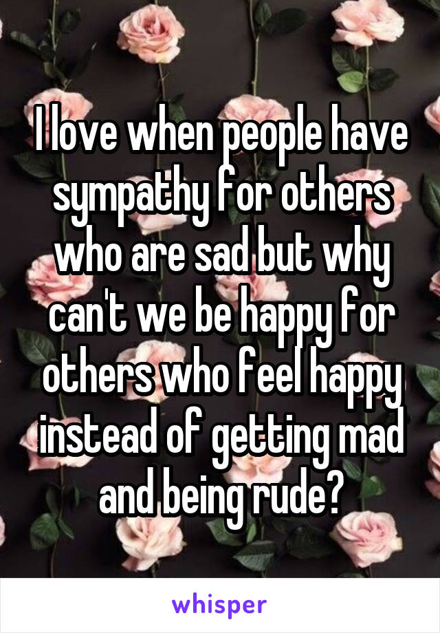 I love when people have sympathy for others who are sad but why can't we be happy for others who feel happy instead of getting mad and being rude?