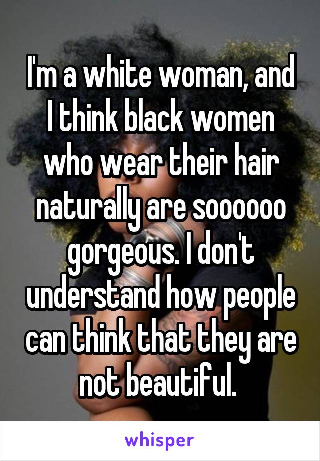 I'm a white woman, and I think black women who wear their hair naturally are soooooo gorgeous. I don't understand how people can think that they are not beautiful. 