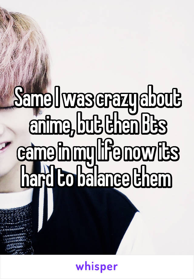 Same I was crazy about anime, but then Bts came in my life now its hard to balance them 