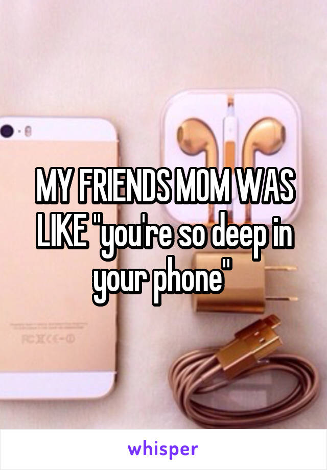 MY FRIENDS MOM WAS LIKE "you're so deep in your phone" 