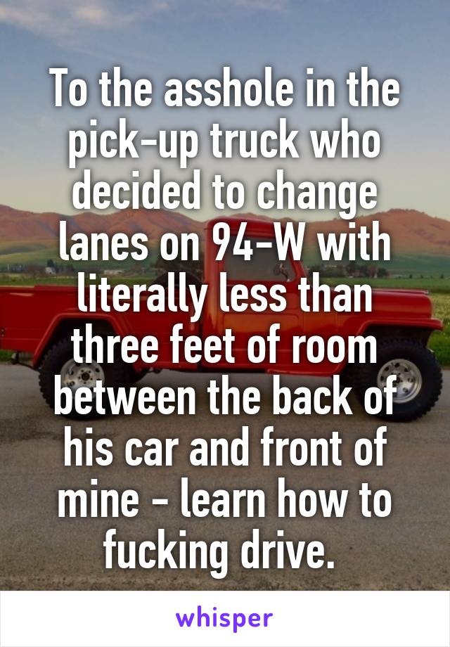 To the asshole in the pick-up truck who decided to change lanes on 94-W with literally less than three feet of room between the back of his car and front of mine - learn how to fucking drive. 