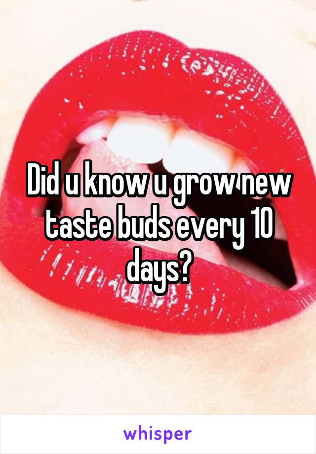 Did u know u grow new taste buds every 10 days?