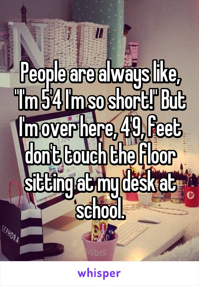 People are always like, "I'm 5'4 I'm so short!" But I'm over here, 4'9, feet don't touch the floor sitting at my desk at school.