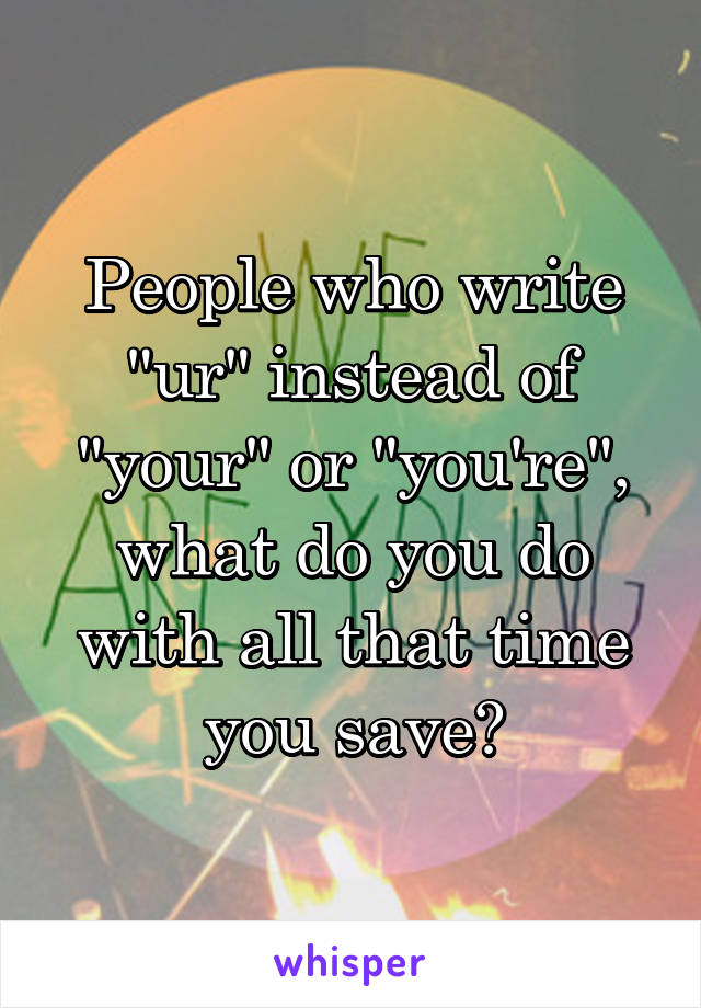 People who write "ur" instead of "your" or "you're", what do you do with all that time you save?