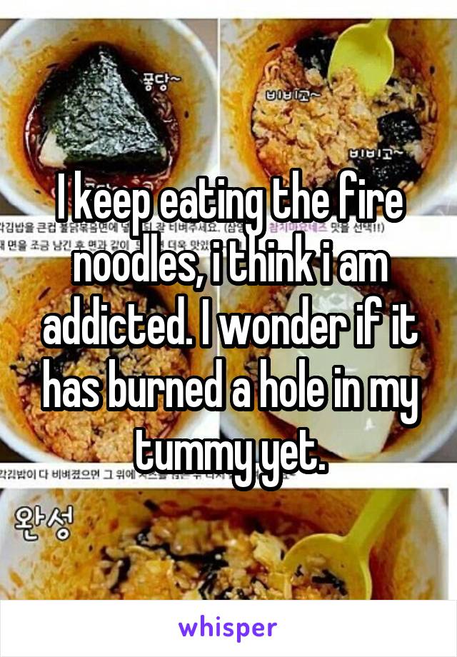 I keep eating the fire noodles, i think i am addicted. I wonder if it has burned a hole in my tummy yet.